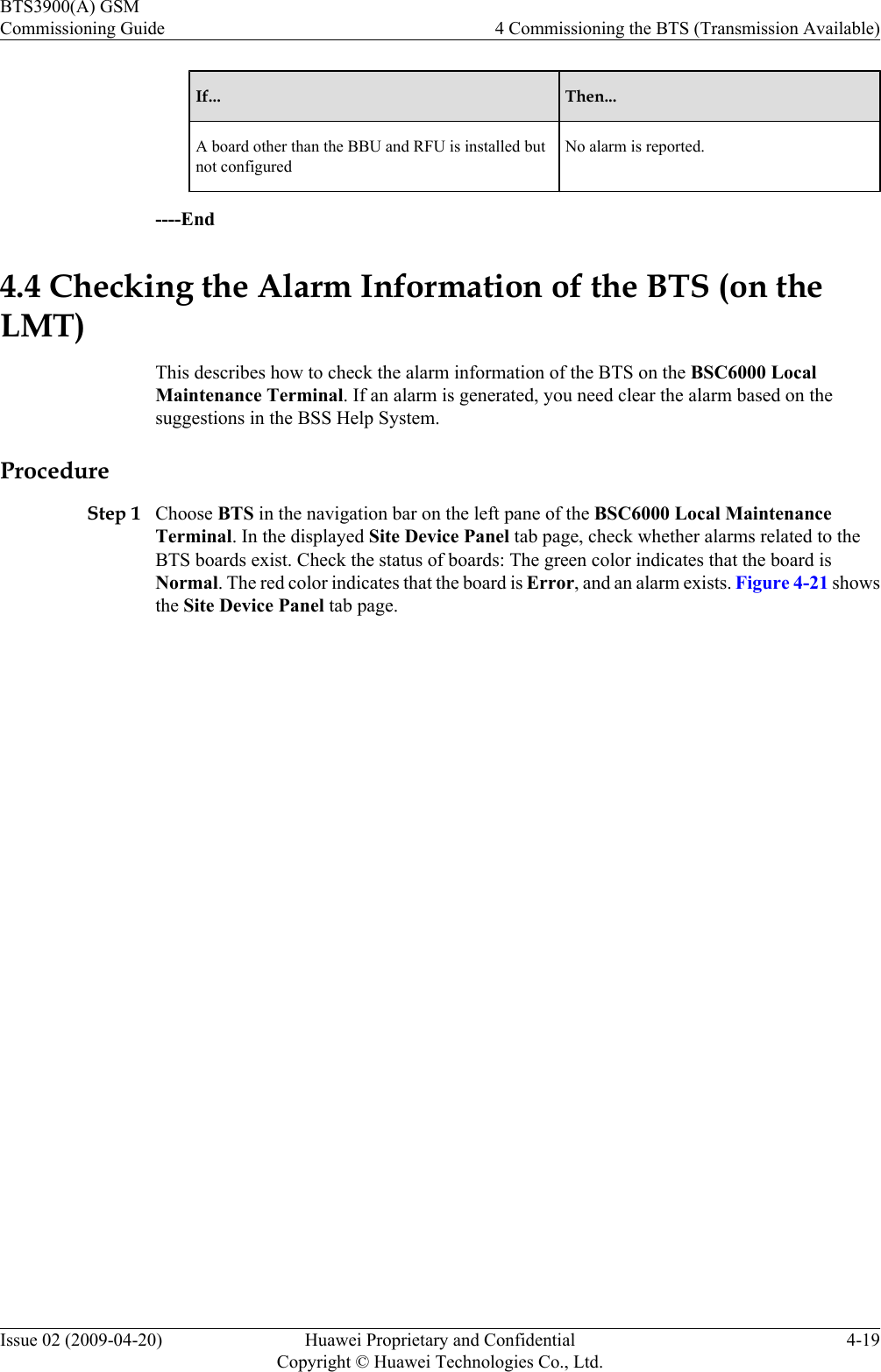 If... Then...A board other than the BBU and RFU is installed butnot configuredNo alarm is reported.----End4.4 Checking the Alarm Information of the BTS (on theLMT)This describes how to check the alarm information of the BTS on the BSC6000 LocalMaintenance Terminal. If an alarm is generated, you need clear the alarm based on thesuggestions in the BSS Help System.ProcedureStep 1 Choose BTS in the navigation bar on the left pane of the BSC6000 Local MaintenanceTerminal. In the displayed Site Device Panel tab page, check whether alarms related to theBTS boards exist. Check the status of boards: The green color indicates that the board isNormal. The red color indicates that the board is Error, and an alarm exists. Figure 4-21 showsthe Site Device Panel tab page.BTS3900(A) GSMCommissioning Guide 4 Commissioning the BTS (Transmission Available)Issue 02 (2009-04-20) Huawei Proprietary and ConfidentialCopyright © Huawei Technologies Co., Ltd.4-19