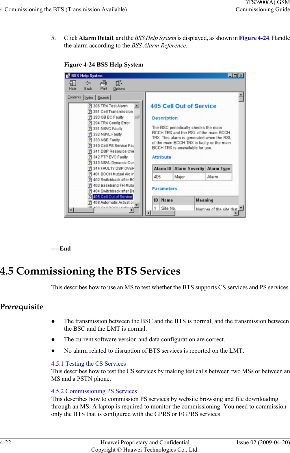  5. Click Alarm Detail, and the BSS Help System is displayed, as shown in Figure 4-24. Handlethe alarm according to the BSS Alarm Reference.Figure 4-24 BSS Help System ----End4.5 Commissioning the BTS ServicesThis describes how to use an MS to test whether the BTS supports CS services and PS services.PrerequisitelThe transmission between the BSC and the BTS is normal, and the transmission betweenthe BSC and the LMT is normal.lThe current software version and data configuration are correct.lNo alarm related to disruption of BTS services is reported on the LMT.4.5.1 Testing the CS ServicesThis describes how to test the CS services by making test calls between two MSs or between anMS and a PSTN phone.4.5.2 Commissioning PS ServicesThis describes how to commission PS services by website browsing and file downloadingthrough an MS. A laptop is required to monitor the commissioning. You need to commissiononly the BTS that is configured with the GPRS or EGPRS services.4 Commissioning the BTS (Transmission Available)BTS3900(A) GSMCommissioning Guide4-22 Huawei Proprietary and ConfidentialCopyright © Huawei Technologies Co., Ltd.Issue 02 (2009-04-20)