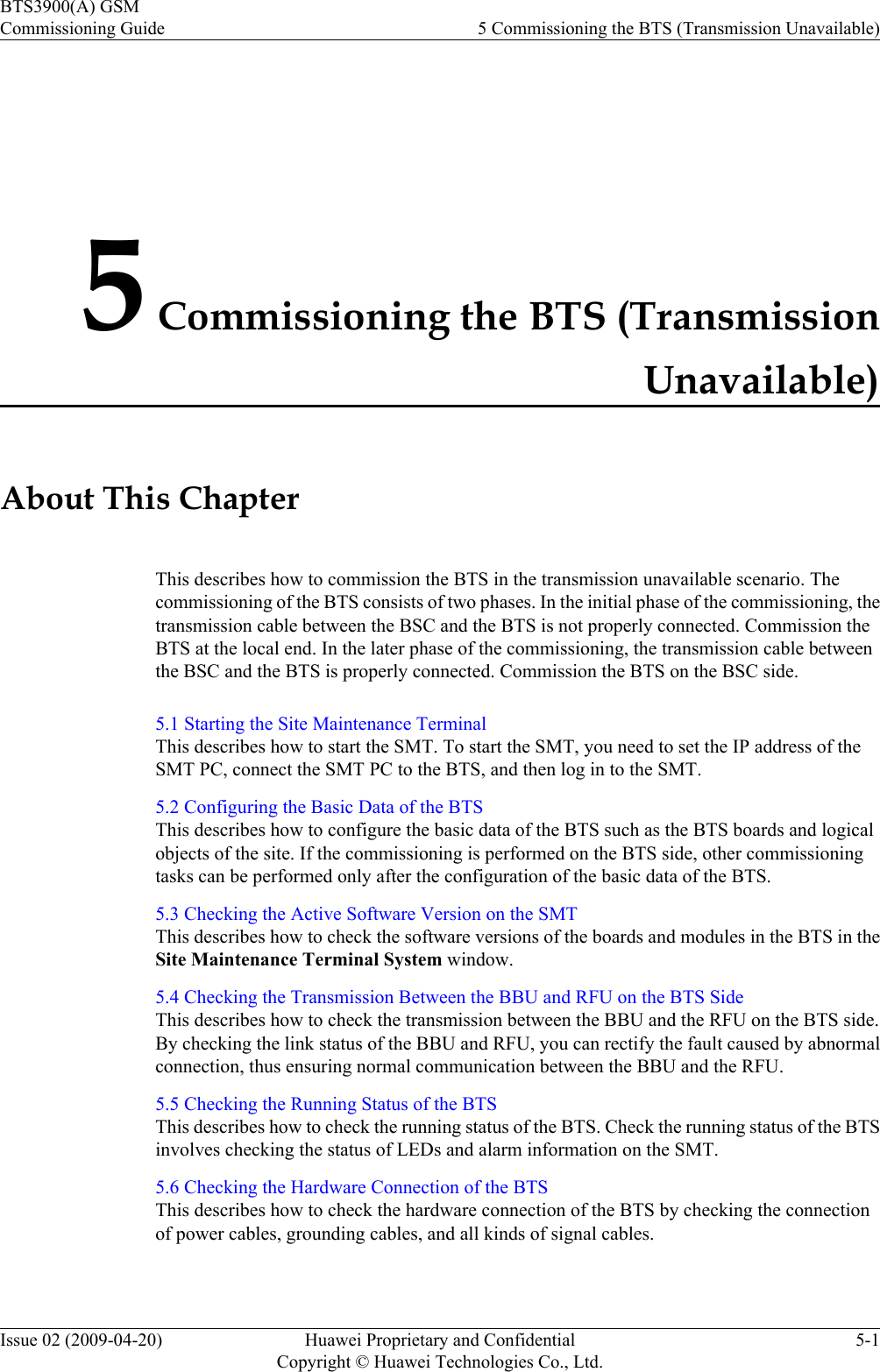 5 Commissioning the BTS (TransmissionUnavailable)About This ChapterThis describes how to commission the BTS in the transmission unavailable scenario. Thecommissioning of the BTS consists of two phases. In the initial phase of the commissioning, thetransmission cable between the BSC and the BTS is not properly connected. Commission theBTS at the local end. In the later phase of the commissioning, the transmission cable betweenthe BSC and the BTS is properly connected. Commission the BTS on the BSC side.5.1 Starting the Site Maintenance TerminalThis describes how to start the SMT. To start the SMT, you need to set the IP address of theSMT PC, connect the SMT PC to the BTS, and then log in to the SMT.5.2 Configuring the Basic Data of the BTSThis describes how to configure the basic data of the BTS such as the BTS boards and logicalobjects of the site. If the commissioning is performed on the BTS side, other commissioningtasks can be performed only after the configuration of the basic data of the BTS.5.3 Checking the Active Software Version on the SMTThis describes how to check the software versions of the boards and modules in the BTS in theSite Maintenance Terminal System window.5.4 Checking the Transmission Between the BBU and RFU on the BTS SideThis describes how to check the transmission between the BBU and the RFU on the BTS side.By checking the link status of the BBU and RFU, you can rectify the fault caused by abnormalconnection, thus ensuring normal communication between the BBU and the RFU.5.5 Checking the Running Status of the BTSThis describes how to check the running status of the BTS. Check the running status of the BTSinvolves checking the status of LEDs and alarm information on the SMT.5.6 Checking the Hardware Connection of the BTSThis describes how to check the hardware connection of the BTS by checking the connectionof power cables, grounding cables, and all kinds of signal cables.BTS3900(A) GSMCommissioning Guide 5 Commissioning the BTS (Transmission Unavailable)Issue 02 (2009-04-20) Huawei Proprietary and ConfidentialCopyright © Huawei Technologies Co., Ltd.5-1