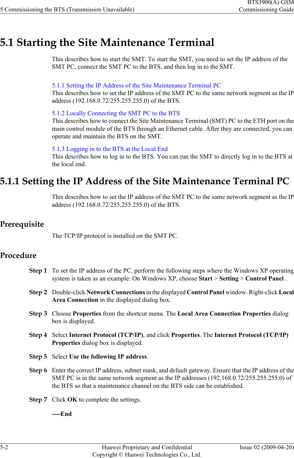 5.1 Starting the Site Maintenance TerminalThis describes how to start the SMT. To start the SMT, you need to set the IP address of theSMT PC, connect the SMT PC to the BTS, and then log in to the SMT.5.1.1 Setting the IP Address of the Site Maintenance Terminal PCThis describes how to set the IP address of the SMT PC to the same network segment as the IPaddress (192.168.0.72/255.255.255.0) of the BTS.5.1.2 Locally Connecting the SMT PC to the BTSThis describes how to connect the Site Maintenance Terminal (SMT) PC to the ETH port on themain control module of the BTS through an Ethernet cable. After they are connected, you canoperate and maintain the BTS on the SMT.5.1.3 Logging in to the BTS at the Local EndThis describes how to log in to the BTS. You can run the SMT to directly log in to the BTS atthe local end.5.1.1 Setting the IP Address of the Site Maintenance Terminal PCThis describes how to set the IP address of the SMT PC to the same network segment as the IPaddress (192.168.0.72/255.255.255.0) of the BTS.PrerequisiteThe TCP/IP protocol is installed on the SMT PC.ProcedureStep 1 To set the IP address of the PC, perform the following steps where the Windows XP operatingsystem is taken as an example: On Windows XP, choose Start &gt; Setting &gt; Control Panel .Step 2 Double-click Network Connections in the displayed Control Panel window. Right-click LocalArea Connection in the displayed dialog box.Step 3 Choose Properties from the shortcut menu. The Local Area Connection Properties dialogbox is displayed.Step 4 Select Internet Protocol (TCP/IP), and click Properties. The Internet Protocol (TCP/IP)Properties dialog box is displayed.Step 5 Select Use the following IP address.Step 6 Enter the correct IP address, subnet mask, and default gateway. Ensure that the IP address of theSMT PC is in the same network segment as the IP addresses (192.168.0.72/255.255.255.0) ofthe BTS so that a maintenance channel on the BTS side can be established.Step 7 Click OK to complete the settings.----End5 Commissioning the BTS (Transmission Unavailable)BTS3900(A) GSMCommissioning Guide5-2 Huawei Proprietary and ConfidentialCopyright © Huawei Technologies Co., Ltd.Issue 02 (2009-04-20)