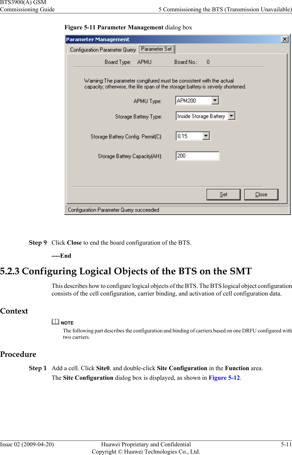 Figure 5-11 Parameter Management dialog box Step 9 Click Close to end the board configuration of the BTS.----End5.2.3 Configuring Logical Objects of the BTS on the SMTThis describes how to configure logical objects of the BTS. The BTS logical object configurationconsists of the cell configuration, carrier binding, and activation of cell configuration data.ContextNOTEThe following part describes the configuration and binding of carriers based on one DRFU configured withtwo carriers.ProcedureStep 1 Add a cell. Click Site0, and double-click Site Configuration in the Function area.The Site Configuration dialog box is displayed, as shown in Figure 5-12.BTS3900(A) GSMCommissioning Guide 5 Commissioning the BTS (Transmission Unavailable)Issue 02 (2009-04-20) Huawei Proprietary and ConfidentialCopyright © Huawei Technologies Co., Ltd.5-11