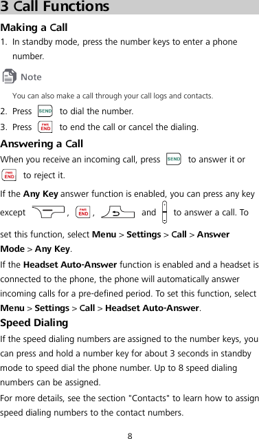 8 3 Call Functions Making a Call 1. In standby mode, press the number keys to enter a phone number.  You can also make a call through your call logs and contacts. 2. Press    to dial the number. 3. Press   to end the call or cancel the dialing. Answering a Call When you receive an incoming call, press   to answer it or  to reject it. If the Any Key answer function is enabled, you can press any key except  ,  ,   and   to answer a call. To set this function, select Menu &gt; Settings &gt; Call &gt; Answer Mode &gt; Any Key. If the Headset Auto-Answer function is enabled and a headset is connected to the phone, the phone will automatically answer incoming calls for a pre-defined period. To set this function, select Menu &gt; Settings &gt; Call &gt; Headset Auto-Answer. Speed Dialing If the speed dialing numbers are assigned to the number keys, you can press and hold a number key for about 3 seconds in standby mode to speed dial the phone number. Up to 8 speed dialing numbers can be assigned. For more details, see the section &quot;Contacts&quot; to learn how to assign speed dialing numbers to the contact numbers. 