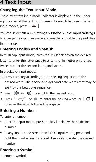 9 4 Text Input Changing the Text Input Mode The current text input mode indicator is displayed in the upper right corner of the text input screen. To switch between the text input modes, press  . You can select Menu &gt; Settings &gt; Phone &gt; Text Input Settings to change the input language and enable or disable the predictive input mode. Entering English and Spanish In multi-tap input mode, press the key labeled with the desired letter to enter the letter once to enter the first letter on the key, twice to enter the second letter, and so on. In predictive input mode: 1. Press each key according to the spelling sequence of the desired word. The phone displays candidate words that may be spelt by the keystroke sequence. 2. Press   or   to scroll to the desired word. 3. Press   or   to enter the desired word, or   to enter the word followed by a space. Entering a Number To enter a number:  In &quot;123&quot; input mode, press the key labeled with the desired number.  In any input mode other than &quot;123&quot; input mode, press and hold the number key for about 3 seconds to enter the desired number. Entering a Symbol To enter a symbol: 