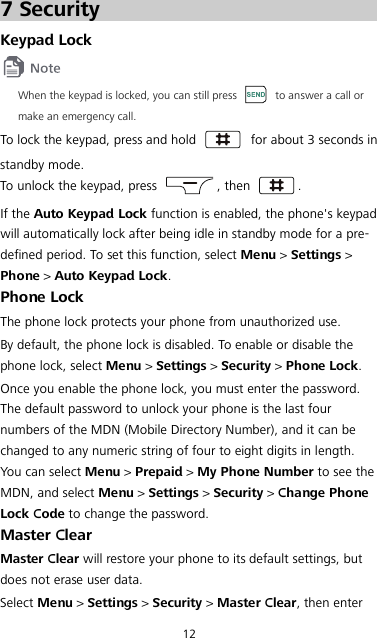12 7 Security Keypad Lock  When the keypad is locked, you can still press   to answer a call or make an emergency call. To lock the keypad, press and hold   for about 3 seconds in standby mode. To unlock the keypad, press  , then  . If the Auto Keypad Lock function is enabled, the phone&apos;s keypad will automatically lock after being idle in standby mode for a pre-defined period. To set this function, select Menu &gt; Settings &gt; Phone &gt; Auto Keypad Lock. Phone Lock The phone lock protects your phone from unauthorized use. By default, the phone lock is disabled. To enable or disable the phone lock, select Menu &gt; Settings &gt; Security &gt; Phone Lock. Once you enable the phone lock, you must enter the password. The default password to unlock your phone is the last four numbers of the MDN (Mobile Directory Number), and it can be changed to any numeric string of four to eight digits in length. You can select Menu &gt; Prepaid &gt; My Phone Number to see the MDN, and select Menu &gt; Settings &gt; Security &gt; Change Phone Lock Code to change the password. Master Clear Master Clear will restore your phone to its default settings, but does not erase user data. Select Menu &gt; Settings &gt; Security &gt; Master Clear, then enter 