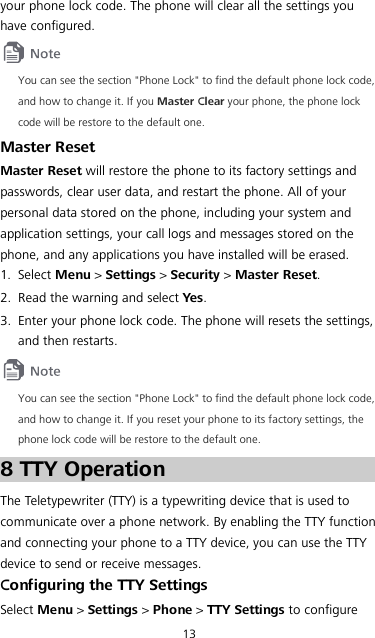 13 your phone lock code. The phone will clear all the settings you have configured.  You can see the section &quot;Phone Lock&quot; to find the default phone lock code, and how to change it. If you Master Clear your phone, the phone lock code will be restore to the default one. Master Reset Master Reset will restore the phone to its factory settings and passwords, clear user data, and restart the phone. All of your personal data stored on the phone, including your system and application settings, your call logs and messages stored on the phone, and any applications you have installed will be erased. 1. Select Menu &gt; Settings &gt; Security &gt; Master Reset. 2. Read the warning and select Yes. 3. Enter your phone lock code. The phone will resets the settings, and then restarts.  You can see the section &quot;Phone Lock&quot; to find the default phone lock code, and how to change it. If you reset your phone to its factory settings, the phone lock code will be restore to the default one. 8 TTY Operation The Teletypewriter (TTY) is a typewriting device that is used to communicate over a phone network. By enabling the TTY function and connecting your phone to a TTY device, you can use the TTY device to send or receive messages. Configuring the TTY Settings Select Menu &gt; Settings &gt; Phone &gt; TTY Settings to configure 