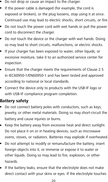 20  Do not drop or cause an impact to the charger.  If the power cable is damaged (for example, the cord is exposed or broken), or the plug loosens, stop using it at once. Continued use may lead to electric shocks, short circuits, or fire.  Do not touch the power cord with wet hands or pull the power cord to disconnect the charger.  Do not touch the device or the charger with wet hands. Doing so may lead to short circuits, malfunctions, or electric shocks.  If your charger has been exposed to water, other liquids, or excessive moisture, take it to an authorized service center for inspection.  Ensure that the charger meets the requirements of Clause 2.5 in IEC60950-1/EN60950-1 and has been tested and approved according to national or local standards.  Connect the device only to products with the USB-IF logo or with USB-IF compliance program completion. Battery safety  Do not connect battery poles with conductors, such as keys, jewelry, or other metal materials. Doing so may short-circuit the battery and cause injuries or burns.  Keep the battery away from excessive heat and direct sunlight. Do not place it on or in heating devices, such as microwave ovens, stoves, or radiators. Batteries may explode if overheated.  Do not attempt to modify or remanufacture the battery, insert foreign objects into it, or immerse or expose it to water or other liquids. Doing so may lead to fire, explosion, or other hazards.  If the battery leaks, ensure that the electrolyte does not make direct contact with your skins or eyes. If the electrolyte touches 