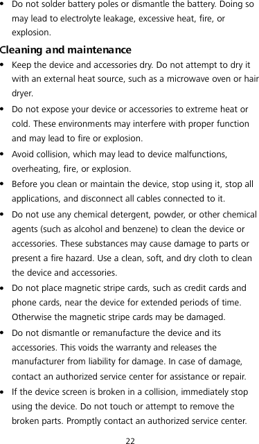 22  Do not solder battery poles or dismantle the battery. Doing so may lead to electrolyte leakage, excessive heat, fire, or explosion. Cleaning and maintenance  Keep the device and accessories dry. Do not attempt to dry it with an external heat source, such as a microwave oven or hair dryer.    Do not expose your device or accessories to extreme heat or cold. These environments may interfere with proper function and may lead to fire or explosion.    Avoid collision, which may lead to device malfunctions, overheating, fire, or explosion.    Before you clean or maintain the device, stop using it, stop all applications, and disconnect all cables connected to it.  Do not use any chemical detergent, powder, or other chemical agents (such as alcohol and benzene) to clean the device or accessories. These substances may cause damage to parts or present a fire hazard. Use a clean, soft, and dry cloth to clean the device and accessories.  Do not place magnetic stripe cards, such as credit cards and phone cards, near the device for extended periods of time. Otherwise the magnetic stripe cards may be damaged.  Do not dismantle or remanufacture the device and its accessories. This voids the warranty and releases the manufacturer from liability for damage. In case of damage, contact an authorized service center for assistance or repair.  If the device screen is broken in a collision, immediately stop using the device. Do not touch or attempt to remove the broken parts. Promptly contact an authorized service center.   