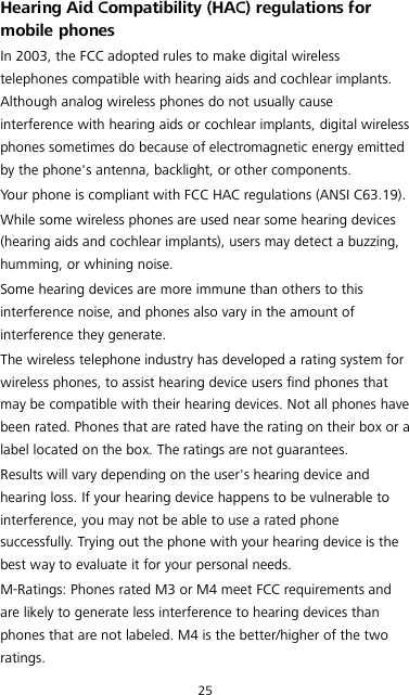 25 Hearing Aid Compatibility (HAC) regulations for mobile phones In 2003, the FCC adopted rules to make digital wireless telephones compatible with hearing aids and cochlear implants. Although analog wireless phones do not usually cause interference with hearing aids or cochlear implants, digital wireless phones sometimes do because of electromagnetic energy emitted by the phone&apos;s antenna, backlight, or other components. Your phone is compliant with FCC HAC regulations (ANSI C63.19). While some wireless phones are used near some hearing devices (hearing aids and cochlear implants), users may detect a buzzing, humming, or whining noise. Some hearing devices are more immune than others to this interference noise, and phones also vary in the amount of interference they generate. The wireless telephone industry has developed a rating system for wireless phones, to assist hearing device users find phones that may be compatible with their hearing devices. Not all phones have been rated. Phones that are rated have the rating on their box or a label located on the box. The ratings are not guarantees.   Results will vary depending on the user&apos;s hearing device and hearing loss. If your hearing device happens to be vulnerable to interference, you may not be able to use a rated phone successfully. Trying out the phone with your hearing device is the best way to evaluate it for your personal needs. M-Ratings: Phones rated M3 or M4 meet FCC requirements and are likely to generate less interference to hearing devices than phones that are not labeled. M4 is the better/higher of the two ratings. 