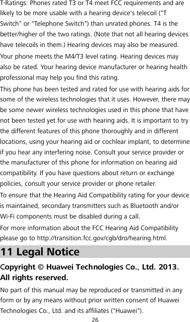 26 T-Ratings: Phones rated T3 or T4 meet FCC requirements and are likely to be more usable with a hearing device&apos;s telecoil (&quot;T Switch&quot; or &quot;Telephone Switch&quot;) than unrated phones. T4 is the better/higher of the two ratings. (Note that not all hearing devices have telecoils in them.) Hearing devices may also be measured. Your phone meets the M4/T3 level rating. Hearing devices may also be rated. Your hearing device manufacturer or hearing health professional may help you find this rating. This phone has been tested and rated for use with hearing aids for some of the wireless technologies that it uses. However, there may be some newer wireless technologies used in this phone that have not been tested yet for use with hearing aids. It is important to try the different features of this phone thoroughly and in different locations, using your hearing aid or cochlear implant, to determine if you hear any interfering noise. Consult your service provider or the manufacturer of this phone for information on hearing aid compatibility. If you have questions about return or exchange policies, consult your service provider or phone retailer. To ensure that the Hearing Aid Compatibility rating for your device is maintained, secondary transmitters such as Bluetooth and/or Wi-Fi components must be disabled during a call. For more information about the FCC Hearing Aid Compatibility please go to http://transition.fcc.gov/cgb/dro/hearing.html. 11 Legal Notice Copyright © Huawei Technologies Co., Ltd. 2013. All rights reserved. No part of this manual may be reproduced or transmitted in any form or by any means without prior written consent of Huawei Technologies Co., Ltd. and its affiliates (&quot;Huawei&quot;). 