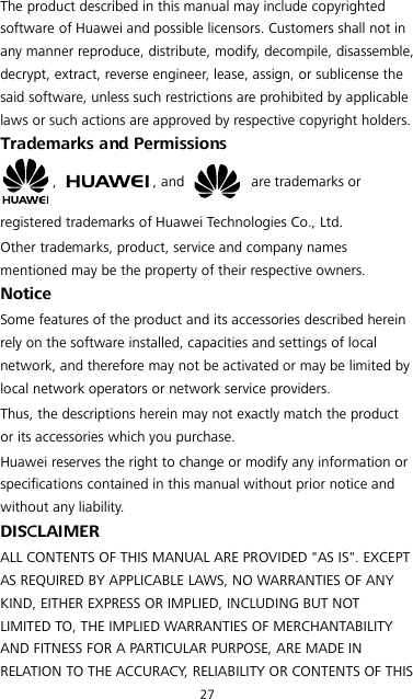 27 The product described in this manual may include copyrighted software of Huawei and possible licensors. Customers shall not in any manner reproduce, distribute, modify, decompile, disassemble, decrypt, extract, reverse engineer, lease, assign, or sublicense the said software, unless such restrictions are prohibited by applicable laws or such actions are approved by respective copyright holders. Trademarks and Permissions ,  , and   are trademarks or registered trademarks of Huawei Technologies Co., Ltd. Other trademarks, product, service and company names mentioned may be the property of their respective owners. Notice Some features of the product and its accessories described herein rely on the software installed, capacities and settings of local network, and therefore may not be activated or may be limited by local network operators or network service providers. Thus, the descriptions herein may not exactly match the product or its accessories which you purchase. Huawei reserves the right to change or modify any information or specifications contained in this manual without prior notice and without any liability. DISCLAIMER ALL CONTENTS OF THIS MANUAL ARE PROVIDED &quot;AS IS&quot;. EXCEPT AS REQUIRED BY APPLICABLE LAWS, NO WARRANTIES OF ANY KIND, EITHER EXPRESS OR IMPLIED, INCLUDING BUT NOT LIMITED TO, THE IMPLIED WARRANTIES OF MERCHANTABILITY AND FITNESS FOR A PARTICULAR PURPOSE, ARE MADE IN RELATION TO THE ACCURACY, RELIABILITY OR CONTENTS OF THIS 