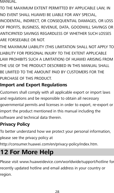 28 MANUAL. TO THE MAXIMUM EXTENT PERMITTED BY APPLICABLE LAW, IN NO EVENT SHALL HUAWEI BE LIABLE FOR ANY SPECIAL, INCIDENTAL, INDIRECT, OR CONSEQUENTIAL DAMAGES, OR LOSS OF PROFITS, BUSINESS, REVENUE, DATA, GOODWILL SAVINGS OR ANTICIPATED SAVINGS REGARDLESS OF WHETHER SUCH LOSSES ARE FORSEEABLE OR NOT. THE MAXIMUM LIABILITY (THIS LIMITATION SHALL NOT APPLY TO LIABILITY FOR PERSONAL INJURY TO THE EXTENT APPLICABLE LAW PROHIBITS SUCH A LIMITATION) OF HUAWEI ARISING FROM THE USE OF THE PRODUCT DESCRIBED IN THIS MANUAL SHALL BE LIMITED TO THE AMOUNT PAID BY CUSTOMERS FOR THE PURCHASE OF THIS PRODUCT. Import and Export Regulations Customers shall comply with all applicable export or import laws and regulations and be responsible to obtain all necessary governmental permits and licenses in order to export, re-export or import the product mentioned in this manual including the software and technical data therein. Privacy Policy To better understand how we protect your personal information, please see the privacy policy at http://consumer.huawei.com/en/privacy-policy/index.htm. 12 For More Help Please visit www.huaweidevice.com/worldwide/support/hotline for recently updated hotline and email address in your country or region. 
