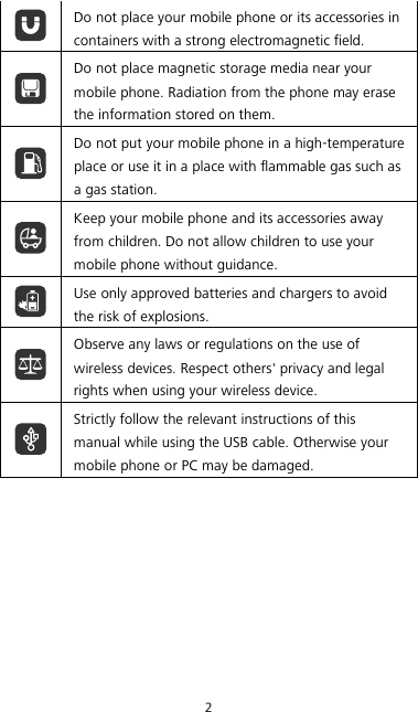 2  Do not place your mobile phone or its accessories in containers with a strong electromagnetic field.  Do not place magnetic storage media near your mobile phone. Radiation from the phone may erase the information stored on them.  Do not put your mobile phone in a high-temperature place or use it in a place with flammable gas such as a gas station.  Keep your mobile phone and its accessories away from children. Do not allow children to use your mobile phone without guidance.  Use only approved batteries and chargers to avoid the risk of explosions.  Observe any laws or regulations on the use of wireless devices. Respect others&apos; privacy and legal rights when using your wireless device.  Strictly follow the relevant instructions of this manual while using the USB cable. Otherwise your mobile phone or PC may be damaged.  