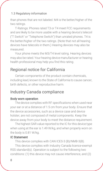 1.3 Regulatory information8than phones that are not labeled. M4 is the better/higher of the two ratings.T-Ratings: Phones rated T3 or T4 meet FCC requirements and are likely to be more usable with a hearing device&apos;s telecoil (&quot;T Switch&quot; or &quot;Telephone Switch&quot;) than unrated phones. T4 is the better/higher of the two ratings. (Note that not all hearing devices have telecoils in them.) Hearing devices may also be measured.Your phone meets the M3/T4 level rating. Hearing devices may also be rated. Your hearing device manufacturer or hearing health professional may help you find this rating.Regional notice for CaliforniaCertain components of the product contain chemicals, including lead, known to the State of California to cause cancer, birth defects, or other reproductive harm.Industry Canada complianceBody worn operationThe device complies with RF specifications when used near your ear or at a distance of 1.5 cm from your body. Ensure that the device accessories, such as a device case and device holster, are not composed of metal components. Keep the device away from your body to meet the distance requirement.The highest SAR value reported to the IC for this device type when using at the ear is 1.49 W/kg, and when properly worn on the body is 0.81 W/kg.IC StatementThis device complies with CAN ICES-3 (B)/NMB-3(B).This device complies with Industry Canada licence-exempt RSS standard(s). Operation is subject to the following two conditions: (1) this device may not cause interference, and (2) 