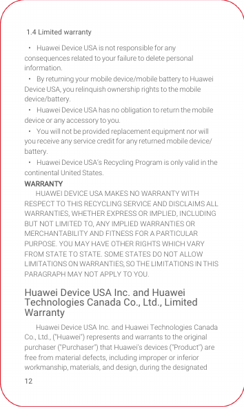 1.4 Limited warranty12•   Huawei Device USA is not responsible for any consequences related to your failure to delete personal information.•   By returning your mobile device/mobile battery to Huawei Device USA, you relinquish ownership rights to the mobile device/battery.•   Huawei Device USA has no obligation to return the mobile device or any accessory to you.•   You will not be provided replacement equipment nor will you receive any service credit for any returned mobile device/battery.•   Huawei Device USA‘s Recycling Program is only valid in the continental United States.WARRANTYHUAWEI DEVICE USA MAKES NO WARRANTY WITH RESPECT TO THIS RECYCLING SERVICE AND DISCLAIMS ALL WARRANTIES, WHETHER EXPRESS OR IMPLIED, INCLUDING BUT NOT LIMITED TO, ANY IMPLIED WARRANTIES OR MERCHANTABILITY AND FITNESS FOR A PARTICULAR PURPOSE. YOU MAY HAVE OTHER RIGHTS WHICH VARY FROM STATE TO STATE. SOME STATES DO NOT ALLOW LIMITATIONS ON WARRANTIES, SO THE LIMITATIONS IN THIS PARAGRAPH MAY NOT APPLY TO YOU.Huawei Device USA Inc. and Huawei Technologies Canada Co., Ltd., Limited WarrantyHuawei Device USA Inc. and Huawei Technologies Canada Co., Ltd., (&quot;Huawei&quot;) represents and warrants to the original purchaser (&quot;Purchaser&quot;) that Huawei&apos;s devices (&quot;Product&quot;) are free from material defects, including improper or inferior workmanship, materials, and design, during the designated 
