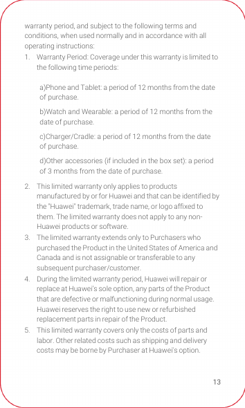 13warranty period, and subject to the following terms and conditions, when used normally and in accordance with all operating instructions:1.  Warranty Period: Coverage under this warranty is limited to the following time periods: 2.  This limited warranty only applies to products manufactured by or for Huawei and that can be identified by the &quot;Huawei&quot; trademark, trade name, or logo affixed to them. The limited warranty does not apply to any non-Huawei products or software. 3.  The limited warranty extends only to Purchasers who purchased the Product in the United States of America and Canada and is not assignable or transferable to any subsequent purchaser/customer. 4.  During the limited warranty period, Huawei will repair or replace at Huawei’s sole option, any parts of the Product that are defective or malfunctioning during normal usage. Huawei reserves the right to use new or refurbished replacement parts in repair of the Product. 5.  This limited warranty covers only the costs of parts and labor. Other related costs such as shipping and delivery costs may be borne by Purchaser at Huawei&apos;s option. a)Phone and Tablet: a period of 12 months from the date of purchase.b)Watch and Wearable: a period of 12 months from the date of purchase.c)Charger/Cradle: a period of 12 months from the date of purchase. d)Other accessories (if included in the box set): a period of 3 months from the date of purchase.