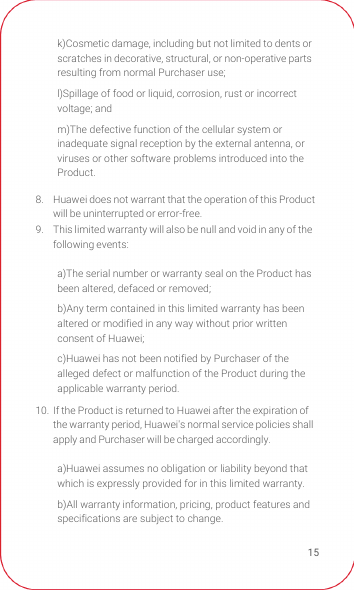 158.  Huawei does not warrant that the operation of this Product will be uninterrupted or error-free.9.  This limited warranty will also be null and void in any of the following events: 10.  If the Product is returned to Huawei after the expiration of the warranty period, Huawei&apos;s normal service policies shall apply and Purchaser will be charged accordingly.k)Cosmetic damage, including but not limited to dents or scratches in decorative, structural, or non-operative parts resulting from normal Purchaser use;l)Spillage of food or liquid, corrosion, rust or incorrect voltage; andm)The defective function of the cellular system or inadequate signal reception by the external antenna, or viruses or other software problems introduced into the Product. a)The serial number or warranty seal on the Product has been altered, defaced or removed;b)Any term contained in this limited warranty has been altered or modified in any way without prior written consent of Huawei; c)Huawei has not been notified by Purchaser of the alleged defect or malfunction of the Product during the applicable warranty period.a)Huawei assumes no obligation or liability beyond that which is expressly provided for in this limited warranty.b)All warranty information, pricing, product features and specifications are subject to change.