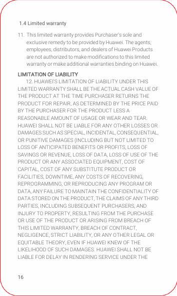 1.4 Limited warranty1611.  This limited warranty provides Purchaser&apos;s sole and exclusive remedy to be provided by Huawei. The agents, employees, distributors, and dealers of Huawei Products are not authorized to make modifications to this limited warranty or make additional warranties binding on Huawei.LIMITATION OF LIABILITY12. HUAWEI&apos;S LIMITATION OF LIABILITY UNDER THIS LIMITED WARRANTY SHALL BE THE ACTUAL CASH VALUE OF THE PRODUCT AT THE TIME PURCHASER RETURNS THE PRODUCT FOR REPAIR, AS DETERMINED BY THE PRICE PAID BY THE PURCHASER FOR THE PRODUCT LESS A REASONABLE AMOUNT OF USAGE OR WEAR AND TEAR. HUAWEI SHALL NOT BE LIABLE FOR ANY OTHER LOSSES OR DAMAGES SUCH AS SPECIAL, INCIDENTAL, CONSEQUENTIAL, OR PUNITIVE DAMAGES (INCLUDING BUT NOT LIMITED TO LOSS OF ANTICIPATED BENEFITS OR PROFITS, LOSS OF SAVINGS OR REVENUE, LOSS OF DATA, LOSS OF USE OF THE PRODUCT OR ANY ASSOCIATED EQUIPMENT, COST OF CAPITAL, COST OF ANY SUBSTITUTE PRODUCT OR FACILITIES, DOWNTIME, ANY COSTS OF RECOVERING, REPROGRAMMING, OR REPRODUCING ANY PROGRAM OR DATA, ANY FAILURE TO MAINTAIN THE CONFIDENTIALITY OF DATA STORED ON THE PRODUCT, THE CLAIMS OF ANY THIRD PARTIES, INCLUDING SUBSEQUENT PURCHASERS, AND INJURY TO PROPERTY, RESULTING FROM THE PURCHASE OR USE OF THE PRODUCT OR ARISING FROM BREACH OF THIS LIMITED WARRANTY, BREACH OF CONTRACT, NEGLIGENCE, STRICT LIABILITY, OR ANY OTHER LEGAL OR EQUITABLE THEORY, EVEN IF HUAWEI KNEW OF THE LIKELIHOOD OF SUCH DAMAGES. HUAWEI SHALL NOT BE LIABLE FOR DELAY IN RENDERING SERVICE UNDER THE 