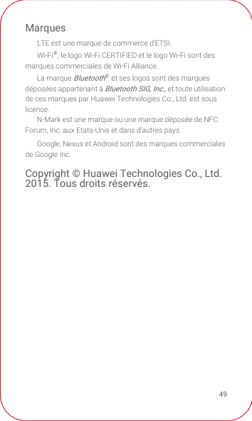 49MarquesLTE est une marque de commerce d&apos;ETSI.Wi-Fi®, le logo Wi-Fi CERTIFIED et le logo Wi-Fi sont des marques commerciales de Wi-Fi Alliance.La marque Bluetooth® et ses logos sont des marques déposées appartenant à Bluetooth SIG, Inc., et toute utilisation de ces marques par Huawei Technologies Co., Ltd. est sous licence. N-Mark est une marque ou une marque déposée de NFC Forum, Inc. aux Etats-Unis et dans d&apos;autres pays.Google, Nexus et Android sont des marques commerciales de Google Inc.Copyright © Huawei Technologies Co., Ltd. 2015. Tous droits réservés.