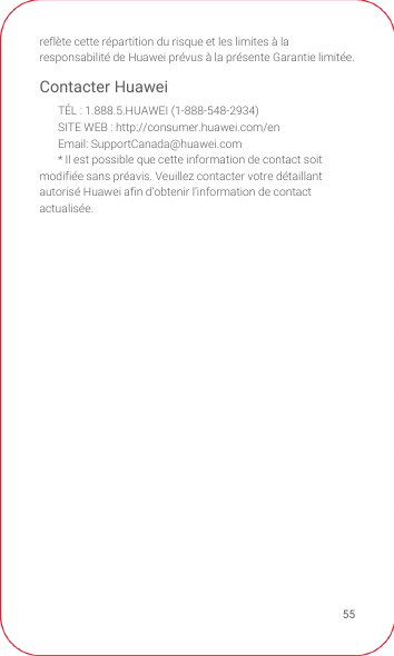 55reflète cette répartition du risque et les limites à la responsabilité de Huawei prévus à la présente Garantie limitée.Contacter HuaweiTÉL : 1.888.5.HUAWEI (1-888-548-2934)SITE WEB : http://consumer.huawei.com/enEmail: SupportCanada@huawei.com* Il est possible que cette information de contact soit modifiée sans préavis. Veuillez contacter votre détaillant autorisé Huawei afin d’obtenir l’information de contact actualisée.