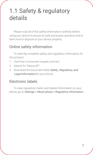 31.1 Safety &amp; regulatory detailsPlease read all of the safety information carefully before using your device to ensure its safe and proper operation and to learn how to dispose of your device properly.Online safety informationTo read the complete safety and regulatory information for this product:1. Visit http://consumer.huawei.com/en/.2.  Search for “Nexus 6P”.3.  Download the document titled Safety , Regulatory, and Legal Information for your phone.Electronic labelsTo view regulatory marks and related information on your phone, go to Settings &gt; About phone &gt; Regulatory information.