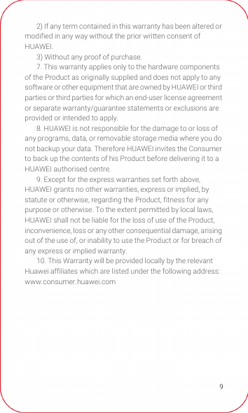 92) If any term contained in this warranty has been altered or modified in any way without the prior written consent of HUAWEI.3) Without any proof of purchase.7. This warranty applies only to the hardware components of the Product as originally supplied and does not apply to any software or other equipment that are owned by HUAWEI or third parties or third parties for which an end-user license agreement or separate warranty/guarantee statements or exclusions are provided or intended to apply.8. HUAWEI is not responsible for the damage to or loss of any programs, data, or removable storage media where you do not backup your data. Therefore HUAWEI invites the Consumer to back up the contents of his Product before delivering it to a HUAWEI authorised centre.9. Except for the express warranties set forth above, HUAWEI grants no other warranties, express or implied, by statute or otherwise, regarding the Product, fitness for any purpose or otherwise. To the extent permitted by local laws, HUAWEI shall not be liable for the loss of use of the Product, inconvenience, loss or any other consequential damage, arising out of the use of, or inability to use the Product or for breach of any express or implied warranty.10. This Warranty will be provided locally by the relevant Huawei affiliates which are listed under the following address: www.consumer.huawei.com