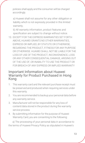 13policies shall apply and the consumer will be charged accordingly.13.  EXCEPT FOR THE EXPRESS WARRANTIES SET FORTH ABOVE, HUAWEI GRANTS NO OTHER WARRANTIES, EXPRESS OR IMPLIED, BY STATUTE OR OTHERWISE, REGARDING THE PRODUCT, FITNESS FOR ANY PURPOSE OR OTHERWISE. HUAWEI SHALL NOT BE LIABLE FOR THE LOSS OF USE OF THE PRODUCT, INCONVENIENCE, LOSS OR ANY OTHER CONSEQUENTIAL DAMAGE, ARISING OUT OF THE USE OF, OR INABILITY TO USE THE PRODUCT OR FOR BREACH OF ANY EXPRESS OR IMPLIED WARRANTYImportant Information about Huawei Warranty for Product Purchased in Hong Kong1.  This warranty card and the relevant purchase receipt must be preserved and produced when requiring services under this warranty.2.  You are recommended to backup your personal data before any warranty service.3.  Manufacturer will not be responsible for any loss of content/data stored in the product during the warranty service process.4.  By submitting information for the purpose of Huawei Warranty Card, you are consenting to the following:a) The processing of your personal data in accordance to the terms of Huawei Privacy Policy as stipulated in Huawei&apos;s a) Huawei shall not assume for any other obligation or liability which is not expressly provided in this limited warranty;b) All warranty information, product features and specification are subject to change without notice.