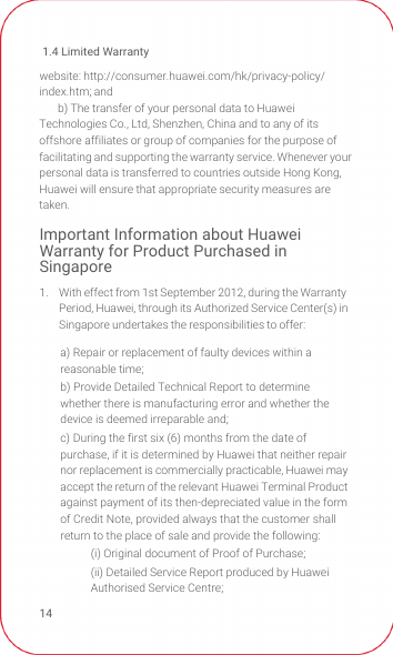 1.4 Limited Warranty14website: http://consumer.huawei.com/hk/privacy-policy/index.htm; andb) The transfer of your personal data to Huawei Technologies Co., Ltd, Shenzhen, China and to any of its offshore affiliates or group of companies for the purpose of facilitating and supporting the warranty service. Whenever your personal data is transferred to countries outside Hong Kong, Huawei will ensure that appropriate security measures are taken.Important Information about Huawei Warranty for Product Purchased in Singapore1.  With effect from 1st September 2012, during the Warranty Period, Huawei, through its Authorized Service Center(s) in Singapore undertakes the responsibilities to offer:a) Repair or replacement of faulty devices within a reasonable time;b) Provide Detailed Technical Report to determine whether there is manufacturing error and whether the device is deemed irreparable and;c) During the first six (6) months from the date of purchase, if it is determined by Huawei that neither repair nor replacement is commercially practicable, Huawei may accept the return of the relevant Huawei Terminal Product against payment of its then-depreciated value in the form of Credit Note, provided always that the customer shall return to the place of sale and provide the following:(i) Original document of Proof of Purchase;(ii) Detailed Service Report produced by Huawei Authorised Service Centre;