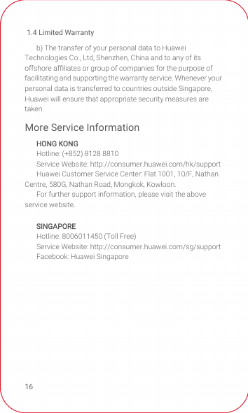 1.4 Limited Warranty16b) The transfer of your personal data to Huawei Technologies Co., Ltd, Shenzhen, China and to any of its offshore affiliates or group of companies for the purpose of facilitating and supporting the warranty service. Whenever your personal data is transferred to countries outside Singapore, Huawei will ensure that appropriate security measures are taken.More Service InformationHONG KONGHotline: (+852) 8128 8810Service Website: http://consumer.huawei.com/hk/supportHuawei Customer Service Center: Flat 1001, 10/F, Nathan Centre, 580G, Nathan Road, Mongkok, Kowloon.For further support information, please visit the above service website.SINGAPOREHotline: 8006011450 (Toll Free)Service Website: http://consumer.huawei.com/sg/supportFacebook: Huawei Singapore