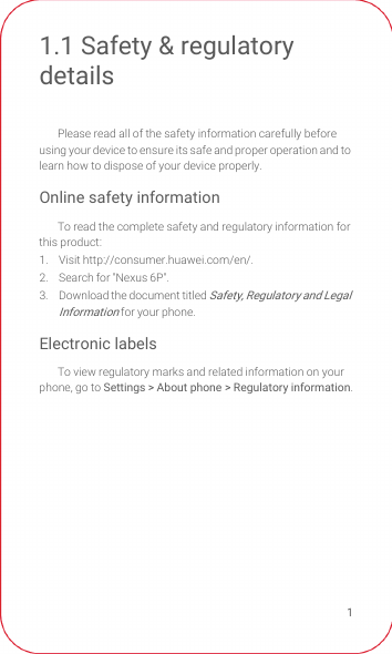 11.1 Safety &amp; regulatory detailsPlease read all of the safety information carefully before using your device to ensure its safe and proper operation and to learn how to dispose of your device properly.Online safety informationTo read the complete safety and regulatory information for this product:1. Visit http://consumer.huawei.com/en/.2.  Search for &quot;Nexus 6P&quot;.3.  Download the document titled Safety, Regulatory and Legal Information for your phone.Electronic labelsTo view regulatory marks and related information on your phone, go to Settings &gt; About phone &gt; Regulatory information.