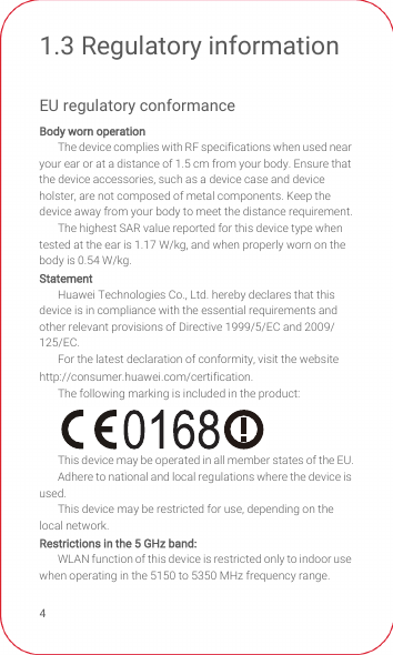 41.3 Regulatory informationEU regulatory conformanceBody worn operationThe device complies with RF specifications when used near your ear or at a distance of 1.5 cm from your body. Ensure that the device accessories, such as a device case and device holster, are not composed of metal components. Keep the device away from your body to meet the distance requirement.The highest SAR value reported for this device type when tested at the ear is 1.17 W/kg, and when properly worn on the body is 0.54 W/kg.StatementHuawei Technologies Co., Ltd. hereby declares that this device is in compliance with the essential requirements and other relevant provisions of Directive 1999/5/EC and 2009/125/EC.For the latest declaration of conformity, visit the website http://consumer.huawei.com/certification.The following marking is included in the product:This device may be operated in all member states of the EU.Adhere to national and local regulations where the device is used.This device may be restricted for use, depending on the local network.Restrictions in the 5 GHz band:WLAN function of this device is restricted only to indoor use when operating in the 5150 to 5350 MHz frequency range.