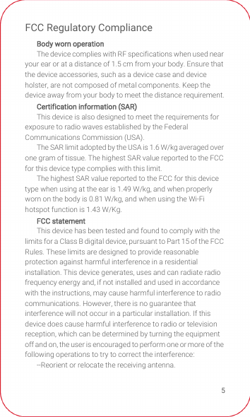 5FCC Regulatory ComplianceBody worn operationThe device complies with RF specifications when used near your ear or at a distance of 1.5 cm from your body. Ensure that the device accessories, such as a device case and device holster, are not composed of metal components. Keep the device away from your body to meet the distance requirement.Certification information (SAR)This device is also designed to meet the requirements for exposure to radio waves established by the Federal Communications Commission (USA).The SAR limit adopted by the USA is 1.6 W/kg averaged over one gram of tissue. The highest SAR value reported to the FCC for this device type complies with this limit.The highest SAR value reported to the FCC for this device type when using at the ear is 1.49 W/kg, and when properly worn on the body is 0.81 W/kg, and when using the Wi-Fi hotspot function is 1.43 W/Kg.FCC statementThis device has been tested and found to comply with the limits for a Class B digital device, pursuant to Part 15 of the FCC Rules. These limits are designed to provide reasonable protection against harmful interference in a residential installation. This device generates, uses and can radiate radio frequency energy and, if not installed and used in accordance with the instructions, may cause harmful interference to radio communications. However, there is no guarantee that interference will not occur in a particular installation. If this device does cause harmful interference to radio or television reception, which can be determined by turning the equipment off and on, the user is encouraged to perform one or more of the following operations to try to correct the interference:--Reorient or relocate the receiving antenna.