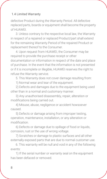 1.4 Limited Warranty8defective Product during the Warranty Period. All defective replaced parts, boards or equipment shall become the property of HUAWEI.3. Unless contrary to the respective local law, the Warranty in respect of a repaired or replaced Product/part shall extend for the remaining Warranty Period of the repaired Product or replacement thereof to the Consumer.4. Upon request from HUAWEI, the Consumer may be required to provide the purchase receipt or other documentation or information in respect of the date and place of purchase. In the event that the information is not presented or if it is incomplete or illegible, HUAWEI reserves the right to refuse the Warranty service.5. This Warranty does not cover damage resulting from: 1) Normal wear and tear of the equipment.2) Defects and damages due to the equipment being used other than in a normal and customary manner.3) Any unauthorised disassembly, repair, alteration or modifications being carried out.4) Misuse, abuse, negligence or accident howsoever caused.5) Defects or damage arising from improper testing, operation, maintenance, installation, or any alteration or modification.6) Defects or damage due to spillage of food or liquids, corrosion, rust or the use of wrong voltage.7) Scratches or damage to plastic surfaces and all other externally exposed parts that are due to normal customer use.6. This warranty will be null and void in any of the following events:1) If the serial number or warranty seal on the equipment has been defaced or removed.