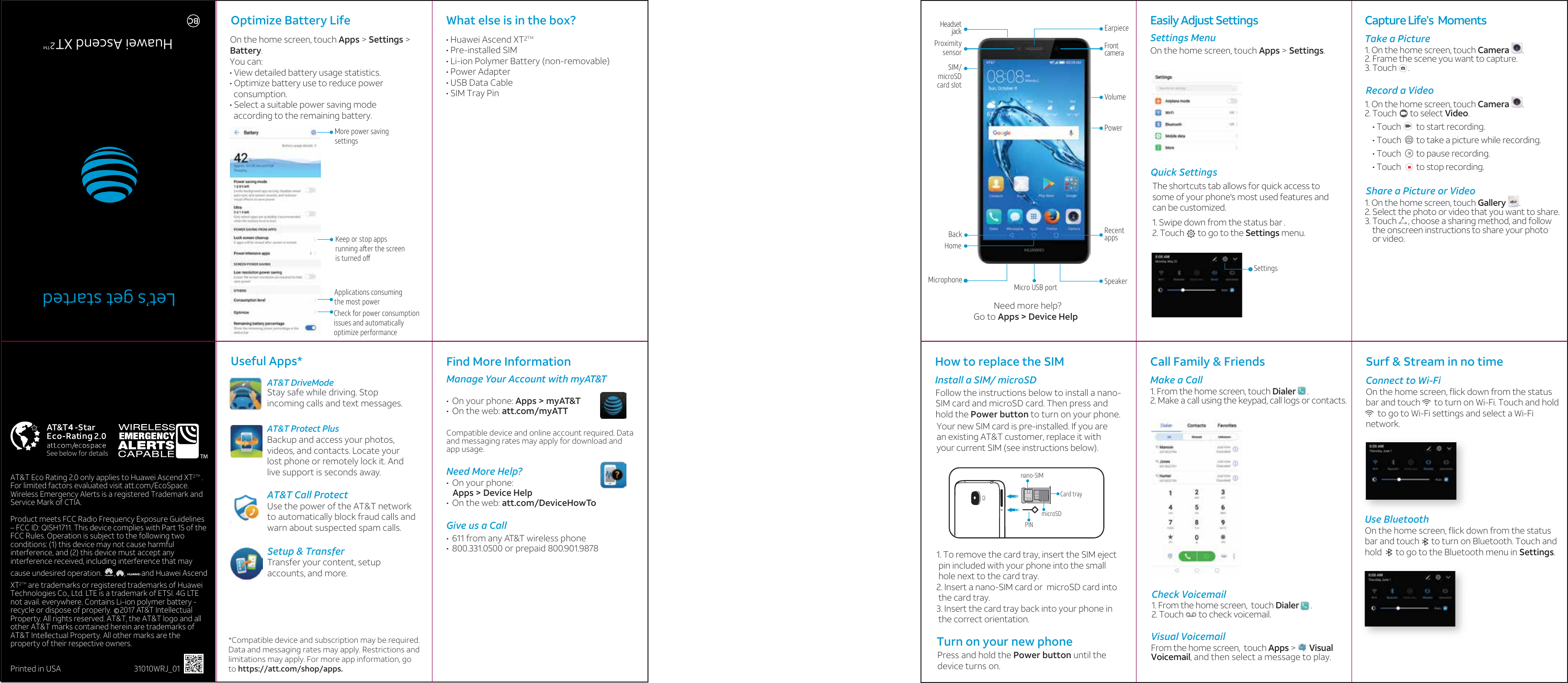 AT&amp;T Eco Rating 2.0 only applies to Huawei Ascend XT     . For limited factors evaluated visit att.com/EcoSpace. Wireless Emergency Alerts is a registered Trademark and Service Mark of CTIA. Product meets FCC Radio Frequency Exposure Guidelines – FCC ID: QISH1711. This device complies with Part 15 of the FCC Rules. Operation is subject to the following two conditions: (1) this device may not cause harmful interference, and (2) this device must accept any interference received, including interference that may cause undesired operation.       ,     ,         and Huawei Ascend XT     are trademarks or registered trademarks of Huawei Technologies Co., Ltd. LTE is a trademark of ETSI. 4G LTE not avail. everywhere. Contains Li-ion polymer battery - recycle or dispose of properly.     2017 AT&amp;T Intellectual Property. All rights reserved. AT&amp;T, the AT&amp;T logo and all other AT&amp;T marks contained herein are trademarks of AT&amp;T Intellectual Property. All other marks are the property of their respective owners.Printed in USA                  31010WRJ_01Find More InformationManage Your Account with myAT&amp;T•  On your phone: Apps &gt; myAT&amp;T•  On the web: att.com/myATTCompatible device and online account required. Data and messaging rates may apply for download and app usage.Need More Help?•  On your phone:    Apps &gt; Device Help•  On the web: att.com/DeviceHowToGive us a Call•  611 from any AT&amp;T wireless phone•  800.331.0500 or prepaid 800.901.9878Need more help?Go to Apps &gt; Device Help  PowerMicrophone SpeakerMicro USB portRecentappsVolumeFrontcameraHeadsetjackHomeBackSIM/microSDcard slotProximitysensorEarpieceCall Family &amp; Friends©Let’s get startedHuawei Ascend XTBCOptimize Battery Life Useful Apps*AT&amp;T Protect PlusWhat else is in the box?How to replace the SIMInstall a SIM/ microSDTurn on your new phonePress and hold the Power button until the device turns on.Easily Adjust Settings   Surf &amp; Stream in no time • Huawei Ascend XT• Pre-installed SIM• Li-ion Polymer Battery (non-removable)• Power Adapter• USB Data Cable• SIM Tray PinBackup and access your photos, videos, and contacts. Locate your lost phone or remotely lock it. And live support is seconds away.Capture Life’s  Moments Take a Picture1. On the home screen, touch Camera       .2. Frame the scene you want to capture.3. Touch      . 1. On the home screen, touch Camera       .2. Touch       to select Video.    • Touch        to start recording.     • Touch        to take a picture while recording.     • Touch        to pause recording.     • Touch        to stop recording.       Settings MenuOn the home screen, touch Apps &gt; Settings.Quick SettingsRecord a VideoShare a Picture or VideoMake a Call1. From the home screen, touch Dialer      .2. Make a call using the keypad, call logs or contacts.Check VoicemailVisual VoicemailFrom the home screen,  touch Apps &gt;       VisualVoicemail, and then select a message to play. Connect to Wi-FiOn the home screen, ﬂick down from the statusbar and touch       to turn on Wi-Fi. Touch and hold      to go to Wi-Fi settings and select a Wi-Finetwork. Use BluetoothOn the home screen, ﬂick down from the statusbar and touch      to turn on Bluetooth. Touch and hold       to go to the Bluetooth menu in Settings. AT&amp;T Call ProtectUse the power of the AT&amp;T network to automatically block fraud calls and warn about suspected spam calls. Setup &amp; TransferTransfer your content, setup accounts, and more.*Compatible device and subscription may be required. Data and messaging rates may apply. Restrictions and limitations may apply. For more app information, go to https://att.com/shop/apps.SettingsOn the home screen, touch Apps &gt; Settings &gt; Battery. You can:• View detailed battery usage statistics.• Optimize battery use to reduce power   consumption.• Select a suitable power saving mode  according to the remaining battery.More power saving settingsApplications consuming the most powerCheck for power consumption issues and automatically optimize performanceKeep or stop apps running aer the screen is turned oﬀAT&amp;T DriveModeStay safe while driving. Stopincoming calls and text messages.The shortcuts tab allows for quick access to some of your phone&apos;s most used features and can be customized.1. Swipe down from the status bar .2. Touch       to go to the Settings menu.1. On the home screen, touch Gallery       .2. Select the photo or video that you want to share.3. Touch      , choose a sharing method, and follow     the onscreen instructions to share your photo     or video. Your new SIM card is pre-installed. If you are an existing AT&amp;T customer, replace it with your current SIM (see instructions below).   Follow the instructions below to install a nano-SIM card and microSD card. Then press and hold the Power button to turn on your phone.1. To remove the card tray, insert the SIM eject  pin included with your phone into the small  hole next to the card tray.2. Insert a nano-SIM card or  microSD card into  the card tray.3. Insert the card tray back into your phone in   the correct orientation.1. From the home screen,  touch Dialer      .2. Touch        to check voicemail.See below for detailsCard tray microSD PINnano-SIM 22TMTM2TM2TM