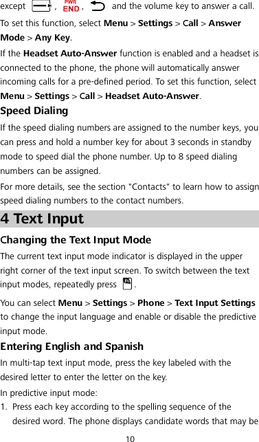 10 except  ,  ,   and the volume key to answer a call. To set this function, select Menu &gt; Settings &gt; Call &gt; Answer Mode &gt; Any Key. If the Headset Auto-Answer function is enabled and a headset is connected to the phone, the phone will automatically answer incoming calls for a pre-defined period. To set this function, select Menu &gt; Settings &gt; Call &gt; Headset Auto-Answer. Speed Dialing If the speed dialing numbers are assigned to the number keys, you can press and hold a number key for about 3 seconds in standby mode to speed dial the phone number. Up to 8 speed dialing numbers can be assigned. For more details, see the section &quot;Contacts&quot; to learn how to assign speed dialing numbers to the contact numbers. 4 Text Input Changing the Text Input Mode The current text input mode indicator is displayed in the upper right corner of the text input screen. To switch between the text input modes, repeatedly press  . You can select Menu &gt; Settings &gt; Phone &gt; Text Input Settings to change the input language and enable or disable the predictive input mode. Entering English and Spanish In multi-tap text input mode, press the key labeled with the desired letter to enter the letter on the key. In predictive input mode: 1. Press each key according to the spelling sequence of the desired word. The phone displays candidate words that may be 