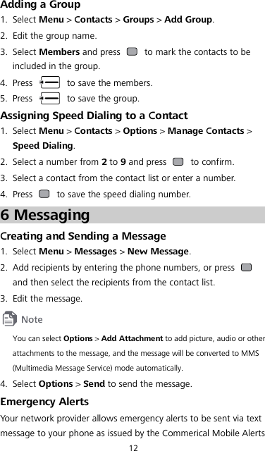 12 Adding a Group 1. Select Menu &gt; Contacts &gt; Groups &gt; Add Group. 2. Edit the group name. 3. Select Members and press   to mark the contacts to be included in the group. 4. Press   to save the members. 5. Press   to save the group. Assigning Speed Dialing to a Contact 1. Select Menu &gt; Contacts &gt; Options &gt; Manage Contacts &gt; Speed Dialing. 2. Select a number from 2 to 9 and press   to confirm. 3. Select a contact from the contact list or enter a number. 4. Press   to save the speed dialing number. 6 Messaging Creating and Sending a Message 1. Select Menu &gt; Messages &gt; New Message. 2. Add recipients by entering the phone numbers, or press   and then select the recipients from the contact list. 3. Edit the message.  You can select Options &gt; Add Attachment to add picture, audio or other attachments to the message, and the message will be converted to MMS (Multimedia Message Service) mode automatically. 4. Select Options &gt; Send to send the message. Emergency Alerts Your network provider allows emergency alerts to be sent via text message to your phone as issued by the Commerical Mobile Alerts 