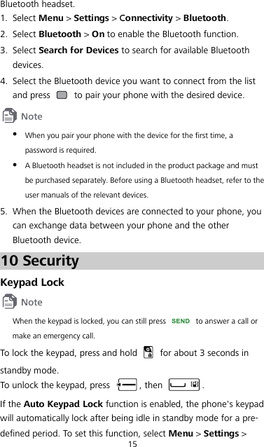 15 Bluetooth headset. 1. Select Menu &gt; Settings &gt; Connectivity &gt; Bluetooth. 2. Select Bluetooth &gt; On to enable the Bluetooth function. 3. Select Search for Devices to search for available Bluetooth devices. 4. Select the Bluetooth device you want to connect from the list and press   to pair your phone with the desired device.   When you pair your phone with the device for the first time, a password is required.  A Bluetooth headset is not included in the product package and must be purchased separately. Before using a Bluetooth headset, refer to the user manuals of the relevant devices. 5. When the Bluetooth devices are connected to your phone, you can exchange data between your phone and the other Bluetooth device. 10 Security Keypad Lock  When the keypad is locked, you can still press   to answer a call or make an emergency call. To lock the keypad, press and hold   for about 3 seconds in standby mode. To unlock the keypad, press  , then  . If the Auto Keypad Lock function is enabled, the phone&apos;s keypad will automatically lock after being idle in standby mode for a pre-defined period. To set this function, select Menu &gt; Settings &gt; 
