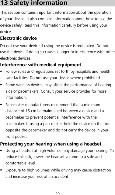 20 13 Safety information This section contains important information about the operation of your device. It also contains information about how to use the device safely. Read this information carefully before using your device. Electronic device Do not use your device if using the device is prohibited. Do not use the device if doing so causes danger or interference with other electronic devices. Interference with medical equipment  Follow rules and regulations set forth by hospitals and health care facilities. Do not use your device where prohibited.  Some wireless devices may affect the performance of hearing aids or pacemakers. Consult your service provider for more information.  Pacemaker manufacturers recommend that a minimum distance of 15 cm be maintained between a device and a pacemaker to prevent potential interference with the pacemaker. If using a pacemaker, hold the device on the side opposite the pacemaker and do not carry the device in your front pocket. Protecting your hearing when using a headset  Using a headset at high volumes may damage your hearing. To reduce this risk, lower the headset volume to a safe and comfortable level.  Exposure to high volumes while driving may cause distraction and increase your risk of an accident. 