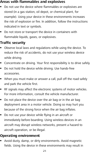 21 Areas with flammables and explosives  Do not use the device where flammables or explosives are stored (in a gas station, oil depot, or chemical plant, for example). Using your device in these environments increases the risk of explosion or fire. In addition, follow the instructions indicated in text or symbols.  Do not store or transport the device in containers with flammable liquids, gases, or explosives. Traffic security  Observe local laws and regulations while using the device. To reduce the risk of accidents, do not use your wireless device while driving.  Concentrate on driving. Your first responsibility is to drive safely.  Do not hold the device while driving. Use hands-free accessories.  When you must make or answer a call, pull off the road safely and park the vehicle first.    RF signals may affect the electronic systems of motor vehicles. For more information, consult the vehicle manufacturer.  Do not place the device over the air bag or in the air bag deployment area in a motor vehicle. Doing so may hurt you because of the strong force when the air bag inflates.  Do not use your device while flying in an aircraft or immediately before boarding. Using wireless devices in an aircraft may disrupt wireless networks, present a hazard to aircraft operation, or be illegal.   Operating environment  Avoid dusty, damp, or dirty environments. Avoid magnetic fields. Using the device in these environments may result in 