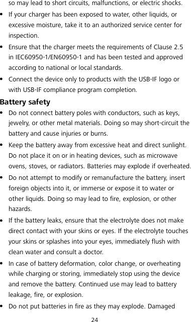 24 so may lead to short circuits, malfunctions, or electric shocks.  If your charger has been exposed to water, other liquids, or excessive moisture, take it to an authorized service center for inspection.  Ensure that the charger meets the requirements of Clause 2.5 in IEC60950-1/EN60950-1 and has been tested and approved according to national or local standards.  Connect the device only to products with the USB-IF logo or with USB-IF compliance program completion. Battery safety  Do not connect battery poles with conductors, such as keys, jewelry, or other metal materials. Doing so may short-circuit the battery and cause injuries or burns.  Keep the battery away from excessive heat and direct sunlight. Do not place it on or in heating devices, such as microwave ovens, stoves, or radiators. Batteries may explode if overheated.  Do not attempt to modify or remanufacture the battery, insert foreign objects into it, or immerse or expose it to water or other liquids. Doing so may lead to fire, explosion, or other hazards.  If the battery leaks, ensure that the electrolyte does not make direct contact with your skins or eyes. If the electrolyte touches your skins or splashes into your eyes, immediately flush with clean water and consult a doctor.  In case of battery deformation, color change, or overheating while charging or storing, immediately stop using the device and remove the battery. Continued use may lead to battery leakage, fire, or explosion.  Do not put batteries in fire as they may explode. Damaged 