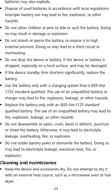 25 batteries may also explode.  Dispose of used batteries in accordance with local regulations. Improper battery use may lead to fire, explosion, or other hazards.  Do not allow children or pets to bite or suck the battery. Doing so may result in damage or explosion.  Do not smash or pierce the battery, or expose it to high external pressure. Doing so may lead to a short circuit or overheating.    Do not drop the device or battery. If the device or battery is dropped, especially on a hard surface, and may be damaged.    If the device standby time shortens significantly, replace the battery.  Use the battery only with a charging system that is IEEE-Std-1725 standard qualified. The use of an unqualified battery or charger may lead to fire, explosion, leakage, or other hazards.  Replace the battery only with an IEEE-Std-1725 standard qualified battery. The use of an unqualified battery may lead to fire, explosion, leakage, or other hazards.  Do not disassemble or open, crush, bend or deform, puncture or shred the battery. Otherwise, it may lead to electrolyte leakage, overheating, fire, or explosion.  Do not solder battery poles or dismantle the battery. Doing so may lead to electrolyte leakage, excessive heat, fire, or explosion. Cleaning and maintenance  Keep the device and accessories dry. Do not attempt to dry it with an external heat source, such as a microwave oven or hair dryer.   