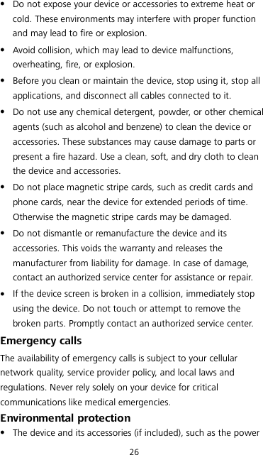 26  Do not expose your device or accessories to extreme heat or cold. These environments may interfere with proper function and may lead to fire or explosion.    Avoid collision, which may lead to device malfunctions, overheating, fire, or explosion.    Before you clean or maintain the device, stop using it, stop all applications, and disconnect all cables connected to it.  Do not use any chemical detergent, powder, or other chemical agents (such as alcohol and benzene) to clean the device or accessories. These substances may cause damage to parts or present a fire hazard. Use a clean, soft, and dry cloth to clean the device and accessories.  Do not place magnetic stripe cards, such as credit cards and phone cards, near the device for extended periods of time. Otherwise the magnetic stripe cards may be damaged.  Do not dismantle or remanufacture the device and its accessories. This voids the warranty and releases the manufacturer from liability for damage. In case of damage, contact an authorized service center for assistance or repair.  If the device screen is broken in a collision, immediately stop using the device. Do not touch or attempt to remove the broken parts. Promptly contact an authorized service center.   Emergency calls The availability of emergency calls is subject to your cellular network quality, service provider policy, and local laws and regulations. Never rely solely on your device for critical communications like medical emergencies. Environmental protection  The device and its accessories (if included), such as the power 