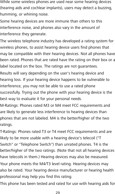 29 While some wireless phones are used near some hearing devices (hearing aids and cochlear implants), users may detect a buzzing, humming, or whining noise. Some hearing devices are more immune than others to this interference noise, and phones also vary in the amount of interference they generate. The wireless telephone industry has developed a rating system for wireless phones, to assist hearing device users find phones that may be compatible with their hearing devices. Not all phones have been rated. Phones that are rated have the rating on their box or a label located on the box. The ratings are not guarantees.   Results will vary depending on the user&apos;s hearing device and hearing loss. If your hearing device happens to be vulnerable to interference, you may not be able to use a rated phone successfully. Trying out the phone with your hearing device is the best way to evaluate it for your personal needs. M-Ratings: Phones rated M3 or M4 meet FCC requirements and are likely to generate less interference to hearing devices than phones that are not labeled. M4 is the better/higher of the two ratings. T-Ratings: Phones rated T3 or T4 meet FCC requirements and are likely to be more usable with a hearing device&apos;s telecoil (&quot;T Switch&quot; or &quot;Telephone Switch&quot;) than unrated phones. T4 is the better/higher of the two ratings. (Note that not all hearing devices have telecoils in them.) Hearing devices may also be measured. Your phone meets the M4/T3 level rating. Hearing devices may also be rated. Your hearing device manufacturer or hearing health professional may help you find this rating. This phone has been tested and rated for use with hearing aids for 