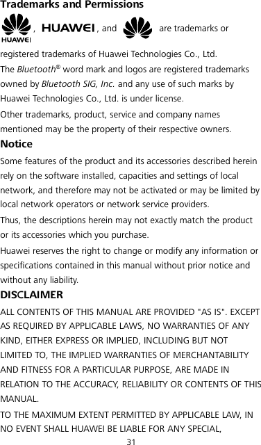 31 Trademarks and Permissions ,  , and   are trademarks or registered trademarks of Huawei Technologies Co., Ltd. The Bluetooth® word mark and logos are registered trademarks owned by Bluetooth SIG, Inc. and any use of such marks by Huawei Technologies Co., Ltd. is under license.   Other trademarks, product, service and company names mentioned may be the property of their respective owners. Notice Some features of the product and its accessories described herein rely on the software installed, capacities and settings of local network, and therefore may not be activated or may be limited by local network operators or network service providers. Thus, the descriptions herein may not exactly match the product or its accessories which you purchase. Huawei reserves the right to change or modify any information or specifications contained in this manual without prior notice and without any liability. DISCLAIMER ALL CONTENTS OF THIS MANUAL ARE PROVIDED &quot;AS IS&quot;. EXCEPT AS REQUIRED BY APPLICABLE LAWS, NO WARRANTIES OF ANY KIND, EITHER EXPRESS OR IMPLIED, INCLUDING BUT NOT LIMITED TO, THE IMPLIED WARRANTIES OF MERCHANTABILITY AND FITNESS FOR A PARTICULAR PURPOSE, ARE MADE IN RELATION TO THE ACCURACY, RELIABILITY OR CONTENTS OF THIS MANUAL. TO THE MAXIMUM EXTENT PERMITTED BY APPLICABLE LAW, IN NO EVENT SHALL HUAWEI BE LIABLE FOR ANY SPECIAL, 