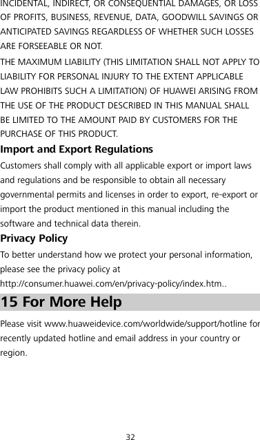 32 INCIDENTAL, INDIRECT, OR CONSEQUENTIAL DAMAGES, OR LOSS OF PROFITS, BUSINESS, REVENUE, DATA, GOODWILL SAVINGS OR ANTICIPATED SAVINGS REGARDLESS OF WHETHER SUCH LOSSES ARE FORSEEABLE OR NOT. THE MAXIMUM LIABILITY (THIS LIMITATION SHALL NOT APPLY TO LIABILITY FOR PERSONAL INJURY TO THE EXTENT APPLICABLE LAW PROHIBITS SUCH A LIMITATION) OF HUAWEI ARISING FROM THE USE OF THE PRODUCT DESCRIBED IN THIS MANUAL SHALL BE LIMITED TO THE AMOUNT PAID BY CUSTOMERS FOR THE PURCHASE OF THIS PRODUCT. Import and Export Regulations Customers shall comply with all applicable export or import laws and regulations and be responsible to obtain all necessary governmental permits and licenses in order to export, re-export or import the product mentioned in this manual including the software and technical data therein. Privacy Policy To better understand how we protect your personal information, please see the privacy policy at http://consumer.huawei.com/en/privacy-policy/index.htm.. 15 For More Help Please visit www.huaweidevice.com/worldwide/support/hotline for recently updated hotline and email address in your country or region. 