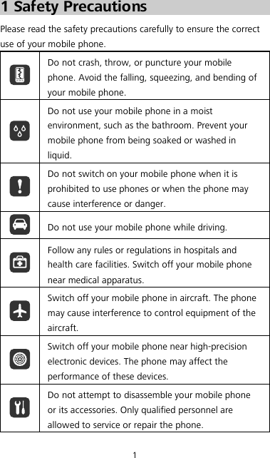 1 1 Safety Precautions Please read the safety precautions carefully to ensure the correct use of your mobile phone.  Do not crash, throw, or puncture your mobile phone. Avoid the falling, squeezing, and bending of your mobile phone.  Do not use your mobile phone in a moist environment, such as the bathroom. Prevent your mobile phone from being soaked or washed in liquid.  Do not switch on your mobile phone when it is prohibited to use phones or when the phone may cause interference or danger.  Do not use your mobile phone while driving.  Follow any rules or regulations in hospitals and health care facilities. Switch off your mobile phone near medical apparatus.  Switch off your mobile phone in aircraft. The phone may cause interference to control equipment of the aircraft.  Switch off your mobile phone near high-precision electronic devices. The phone may affect the performance of these devices.  Do not attempt to disassemble your mobile phone or its accessories. Only qualified personnel are allowed to service or repair the phone. 