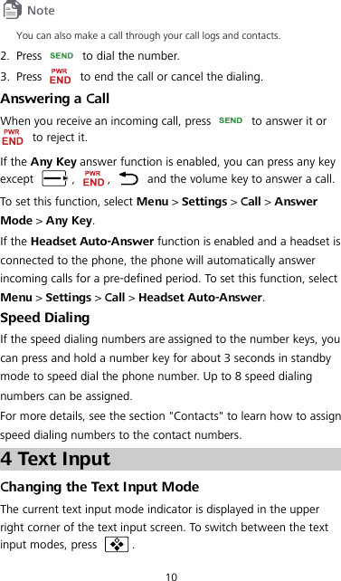 10  You can also make a call through your call logs and contacts. 2. Press    to dial the number. 3. Press    to end the call or cancel the dialing. Answering a Call When you receive an incoming call, press   to answer it or  to reject it. If the Any Key answer function is enabled, you can press any key except  ,  ,   and the volume key to answer a call. To set this function, select Menu &gt; Settings &gt; Call &gt; Answer Mode &gt; Any Key. If the Headset Auto-Answer function is enabled and a headset is connected to the phone, the phone will automatically answer incoming calls for a pre-defined period. To set this function, select Menu &gt; Settings &gt; Call &gt; Headset Auto-Answer. Speed Dialing If the speed dialing numbers are assigned to the number keys, you can press and hold a number key for about 3 seconds in standby mode to speed dial the phone number. Up to 8 speed dialing numbers can be assigned. For more details, see the section &quot;Contacts&quot; to learn how to assign speed dialing numbers to the contact numbers. 4 Text Input Changing the Text Input Mode The current text input mode indicator is displayed in the upper right corner of the text input screen. To switch between the text input modes, press  . 