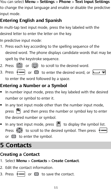 11 You can select Menu &gt; Settings &gt; Phone &gt; Text Input Settings to change the input language and enable or disable the predictive input mode. Entering English and Spanish In multi-tap text input mode, press the key labeled with the desired letter to enter the letter on the key. In predictive input mode: 1. Press each key according to the spelling sequence of the desired word. The phone displays candidate words that may be spelt by the keystroke sequence. 2. Press   or   to scroll to the desired word. 3. Press   or   to enter the desired word, or   to enter the word followed by a space. Entering a Number or a Symbol  In number input mode, press the key labeled with the desired number or symbol to enter it.  In any text input mode other than the number input mode, press   and then press the number or symbol key to enter the desired number or symbol.  In any text input mode, press   to display the symbol list. Press   to scroll to the desired symbol. Then press   or   to enter the symbol. 5 Contacts Creating a Contact 1. Select Menu &gt; Contacts &gt; Create Contact. 2. Edit the contact information. 3. Press   or   to save the contact. 