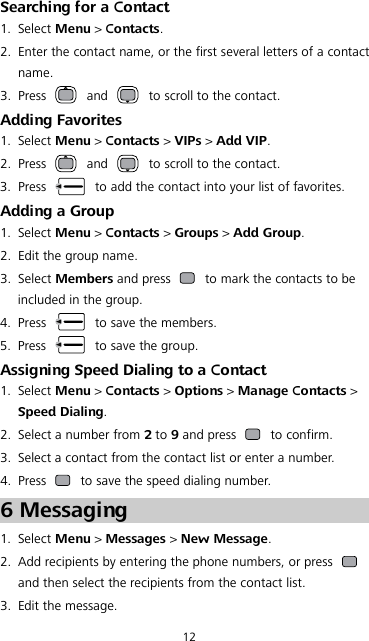 12 Searching for a Contact 1. Select Menu &gt; Contacts. 2. Enter the contact name, or the first several letters of a contact name. 3. Press   and   to scroll to the contact. Adding Favorites 1. Select Menu &gt; Contacts &gt; VIPs &gt; Add VIP. 2. Press   and   to scroll to the contact. 3. Press   to add the contact into your list of favorites. Adding a Group 1. Select Menu &gt; Contacts &gt; Groups &gt; Add Group. 2. Edit the group name. 3. Select Members and press   to mark the contacts to be included in the group. 4. Press   to save the members. 5. Press   to save the group. Assigning Speed Dialing to a Contact 1. Select Menu &gt; Contacts &gt; Options &gt; Manage Contacts &gt; Speed Dialing. 2. Select a number from 2 to 9 and press   to confirm. 3. Select a contact from the contact list or enter a number. 4. Press   to save the speed dialing number. 6 Messaging 1. Select Menu &gt; Messages &gt; New Message. 2. Add recipients by entering the phone numbers, or press   and then select the recipients from the contact list. 3. Edit the message. 