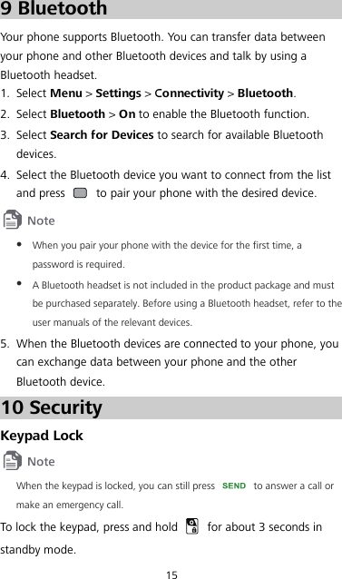 15 9 Bluetooth Your phone supports Bluetooth. You can transfer data between your phone and other Bluetooth devices and talk by using a Bluetooth headset. 1. Select Menu &gt; Settings &gt; Connectivity &gt; Bluetooth. 2. Select Bluetooth &gt; On to enable the Bluetooth function. 3. Select Search for Devices to search for available Bluetooth devices. 4. Select the Bluetooth device you want to connect from the list and press   to pair your phone with the desired device.   When you pair your phone with the device for the first time, a password is required.  A Bluetooth headset is not included in the product package and must be purchased separately. Before using a Bluetooth headset, refer to the user manuals of the relevant devices. 5. When the Bluetooth devices are connected to your phone, you can exchange data between your phone and the other Bluetooth device. 10 Security Keypad Lock  When the keypad is locked, you can still press   to answer a call or make an emergency call. To lock the keypad, press and hold   for about 3 seconds in standby mode. 