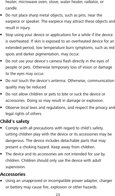 23 heater, microwave oven, stove, water heater, radiator, or candle.  Do not place sharp metal objects, such as pins, near the earpiece or speaker. The earpiece may attract these objects and result in injury.    Stop using your device or applications for a while if the device is overheated. If skin is exposed to an overheated device for an extended period, low temperature burn symptoms, such as red spots and darker pigmentation, may occur.    Do not use your device&apos;s camera flash directly in the eyes of people or pets. Otherwise temporary loss of vision or damage to the eyes may occur.  Do not touch the device&apos;s antenna. Otherwise, communication quality may be reduced.    Do not allow children or pets to bite or suck the device or accessories. Doing so may result in damage or explosion.  Observe local laws and regulations, and respect the privacy and legal rights of others.   Child&apos;s safety  Comply with all precautions with regard to child&apos;s safety. Letting children play with the device or its accessories may be dangerous. The device includes detachable parts that may present a choking hazard. Keep away from children.  The device and its accessories are not intended for use by children. Children should only use the device with adult supervision.   Accessories  Using an unapproved or incompatible power adapter, charger or battery may cause fire, explosion or other hazards.   